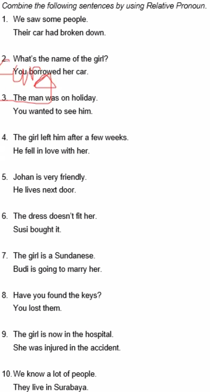 Combine the following sentences by using Relative Pronoun. 
1. We saw some people. 
Their car had broken down. 
2. What's the name of the girl? 
You borrowed her car. 
3. The man was on holiday. 
You wanted to see him. 
4. The girl left him after a few weeks. 
He fell in love with her. 
5. Johan is very friendly. 
He lives next door. 
6. The dress doesn't fit her. 
Susi bought it. 
7. The girl is a Sundanese. 
Budi is going to marry her. 
8. Have you found the keys? 
You lost them. 
9. The girl is now in the hospital. 
She was injured in the accident. 
10. We know a lot of people. 
They live in Surabaya.