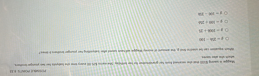 POSSIBLE POINTS: 8.33
Maggie is saving $100 that she received from her grandmother for her birthday. She earns $25.00 every time she babysits her two younger brothers,
which she also saves.
Which equation can be used to find g, the amount of money Maggie will have saved after babysitting her younger brothers b times?
g=25b-100
g=100b+25
g=100+25b
g=100-25b