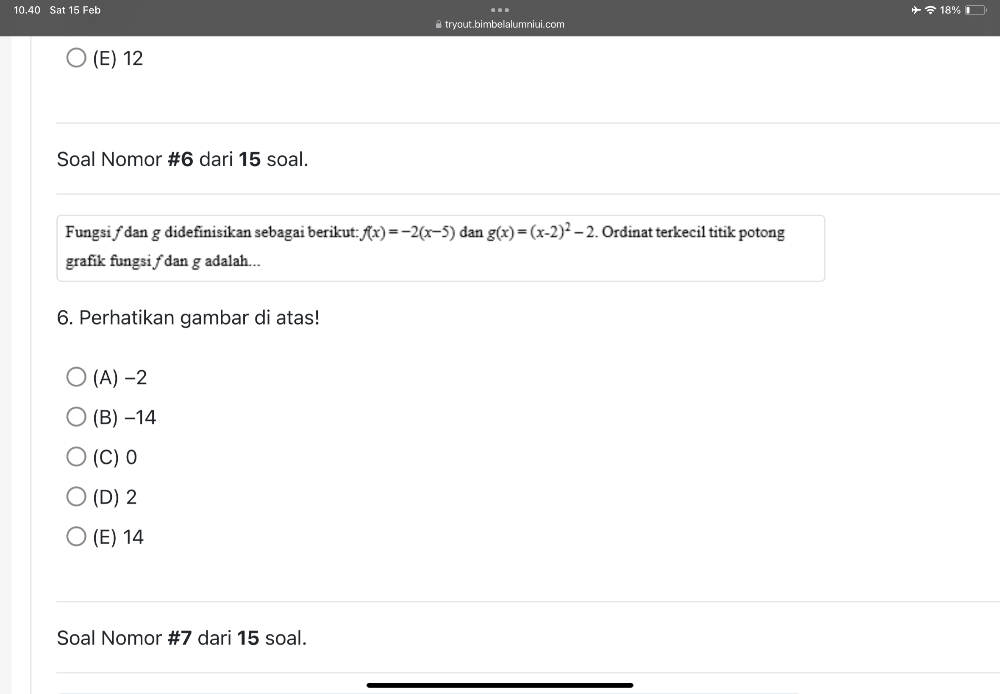 10.40 Sat 15 Feb
.
▲tryout.bimbelalumniui.com 18%
(E) 12
Soal Nomor #6 dari 15 soal.
Fungsi ƒ dan g didefinisikan sebagai berikut: f(x)=-2(x-5) dan g(x)=(x-2)^2-2. Ordinat terkecil titik potong
grafik fungsi ∫ dan g adalah...
6. Perhatikan gambar di atas!
(A) -2
(B) −14
(C) 0
(D) 2
(E) 14
Soal Nomor #7 dari 15 soal.