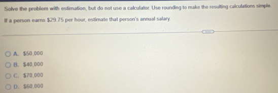 Solve the problem with estimation, but do not use a calculator. Use rounding to make the resulting calculations simple.
If a person earns $29.75 per hour, estimate that person's annual salary.
A. $50,000
B. $40,000
C. $70,000
D. $60,000