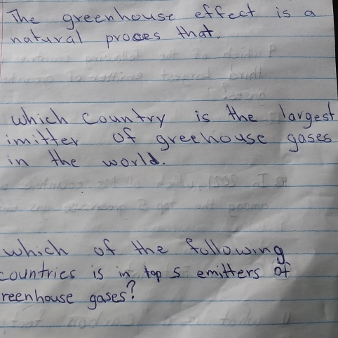 The greenhouse effect is a 
natural proses that. 
which country is the largest 
imitter of greehouse gases 
in the world. 
which of the following 
countries is in top 5 emitters of 
reenhouse gases?