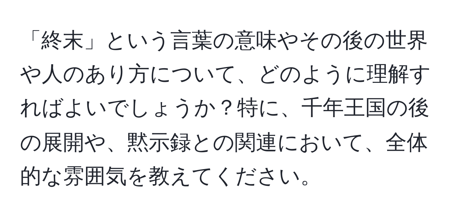 「終末」という言葉の意味やその後の世界や人のあり方について、どのように理解すればよいでしょうか？特に、千年王国の後の展開や、黙示録との関連において、全体的な雰囲気を教えてください。