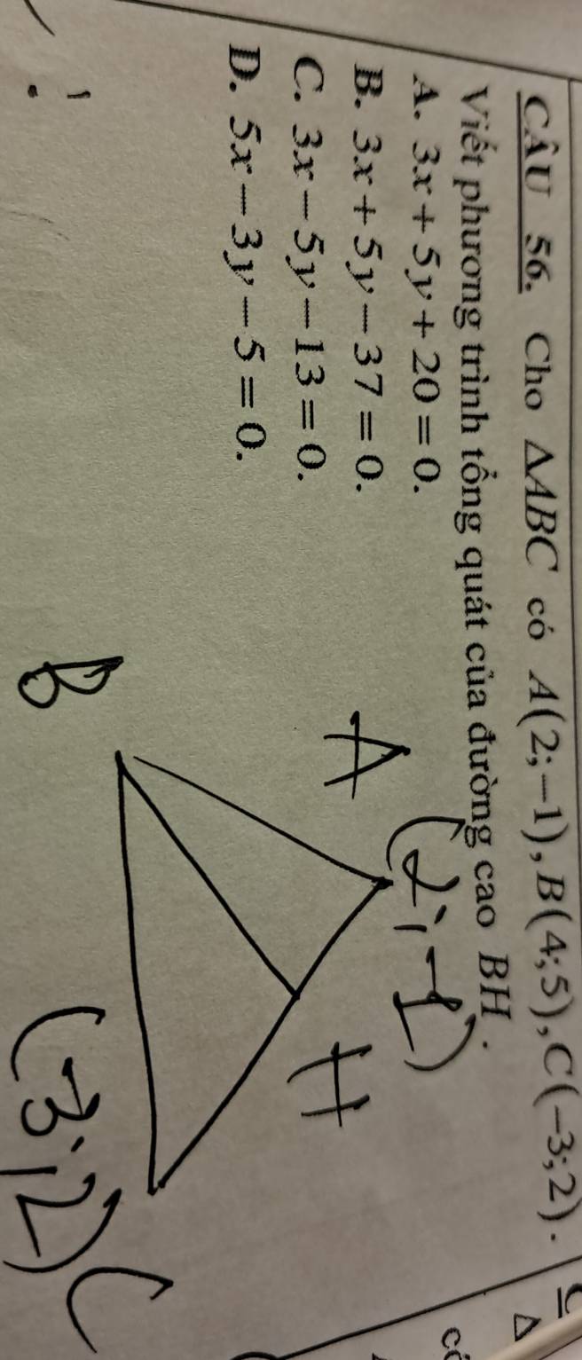 Cho △ ABC có A(2;-1), B(4;5), C(-3;2). C
Viết phương trình tổng quát của đường cao BH .
cí
A. 3x+5y+20=0.
B. 3x+5y-37=0.
C. 3x-5y-13=0.
D. 5x-3y-5=0.