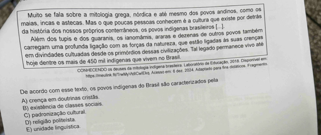 Muito se fala sobre a mitologia grega, nórdica e até mesmo dos povos andinos, como os
maias, incas e astecas. Mas o que poucas pessoas conhecem é a cultura que existe por detrás
da história dos nossos próprios conterrâneos, os povos indígenas brasileiros [...).
Além dos tupis e dos guaranis, os ianomâmis, araras e dezenas de outros povos também
carregam uma profunda ligação com as forças da natureza, que estão ligadas às suas crenças
em divindades cultuadas desde os primórdios dessas civilizações. Tal legado permanece vivo até
hoje dentre os mais de 450 mil indígenas que vivem no Brasil.
CONHECENDO os deuses da mitologia indígena brasileira. Laboratório de Educação, 2018. Disponível em:
https://meulink.fit/TrwMyVtd|CwlEkq. Acesso em: 6 dez. 2024. Adaptado para fins didáticos. Fragmento.
De acordo com esse texto, os povos indígenas do Brasil são caracterizados pela
A) crença em doutrinas cristãs.
B) existência de classes sociais.
C) padronização cultural.
D) religião politeísta.
E) unidade linguística.