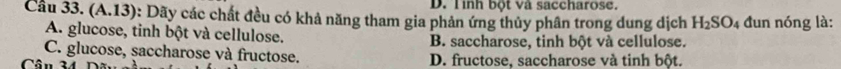 Tình bột và saccharose.
Cầu 33. (A.13): Dãy các chất đều có khả năng tham gia phản ứng thủy phân trong dung dịch H_2SO_4 đun nóng là:
A. glucose, tinh bột và cellulose.
B. saccharose, tinh bột và cellulose.
C. glucose, saccharose và fructose.
Câu 34 D. fructose, saccharose và tinh bột.