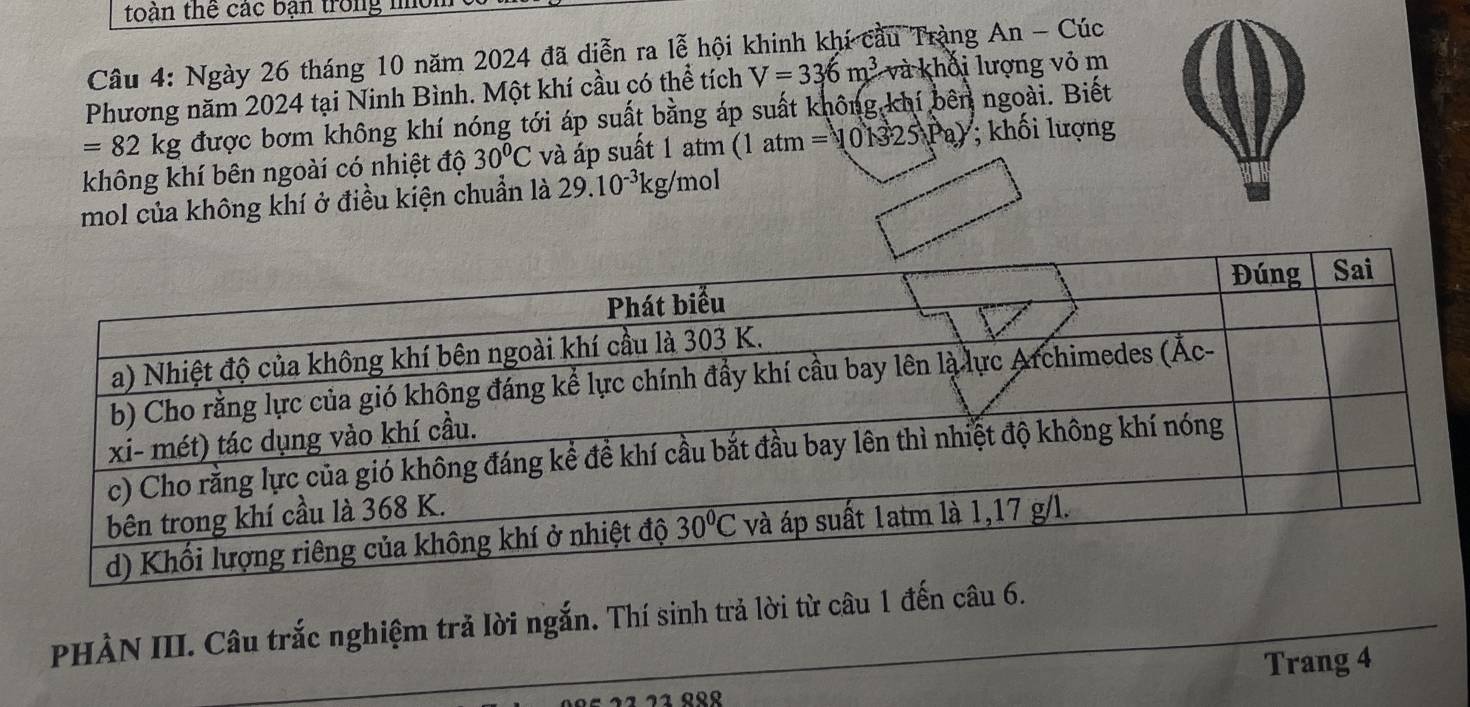 toàn thể các bạn trong nời
Câu 4: Ngày 26 tháng 10 năm 2024 đã diễn ra lễ hội khinh khí cầu Tràng An - Cúc
Phương năm 2024 tại Ninh Bình. Một khí cầu có thể tích V=336m^3 và khối lượng vỏ m
=82kg được bơm không khí nóng tới áp suất bằng áp suất không khí bên ngoài. Biết
không khí bên ngoài có nhiệt độ 30°C và áp suất 1 atm (1atm=101325Pa); khối lượng
mol của không khí ở điều kiện chuẩn là 29.10^(-3)kg/ mol
PHÀN III. Câu trắc nghiệm trả lời ngắn. Thí sinh trả lời từ câu 1 đến câu 6.
Trang 4
1 21 ººº