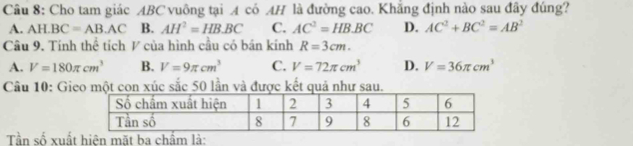 Cho tam giác ABC vuông tại A có AH là đường cao. Khắng định nào sau đây đúng?
A. AH BC=AB.AC B. AH^2=HB.BC C. AC^2=HB.BC D. AC^2+BC^2=AB^2
Câu 9. Tính thể tích V của hình cầu có bán kính R=3cm.
A. V=180π cm^3 B. V=9π cm^3 C. V=72π cm^3 D. V=36π cm^3
Câu 10: Gieo một con xúc sắc 50 lần và được kết quả như sau.
Tần số xuất hiện mặt ba chẩm là: