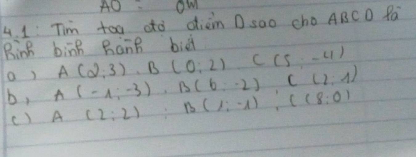 AO=OM 
4. 1: Tim toa oto dièm D sao cho ABCD fa 
Rinh bing BànB bie 
a ) A(2,3), B(0,2) C(5,-4)
b, A(-1,-3), B(6;-2) C(2;1)
c) A(2:2) B(1:-1) : C(8:0)