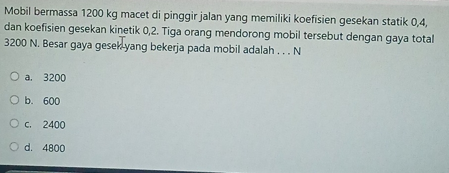 Mobil bermassa 1200 kg macet di pinggir jalan yang memiliki koefisien gesekan statik 0, 4,
dan koefisien gesekan kinetik 0, 2. Tiga orang mendorong mobil tersebut dengan gaya total
3200 N. Besar gaya gesek yang bekerja pada mobil adalah . . . N
a. 3200
b. 600
c. 2400
d. 4800