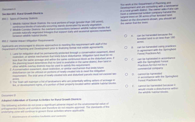 'You work at the Department of Planning and
Development and are consulling with a landowner
Document A
in a rural growth district. The owner asks if she can
Section 193 Rural Growth Destricts
have a commercial tumber company harvest the
193.3 Types of Overlay Districts largest trees on 36 acres of her forested land
). Wildlide Habitat Block Districts: the rural portions of large (greater than 160 acres), Based on the documents shown, you should tell
continuous blocks of naturally occuming stands dominated by woody vegetation
2 Wildire Corridor Districts: the overland conneciions between wildide habitat blocks that the owner that the trees
provide naturally vegetated linkages that support daily and seasonal species movement
between wildide habiat blocks
A. can be harvested because the
893.2 Habitat Impact Mitigation Requirements acres.
Applicants are encouraged to discuss approaches to meesing this requirement with staff of the forested land is on less than 160
Department of Planning and Development prior to finalizing formal real estate agreements. B. can be harvested using practices
1. Land for mitigation shall be permanently protected through a conservasion easement, deed in agreement with the Springfeld
restriction, or similar mechanism that limits future disturbance. MišgaSon land must be no Forest Practices Act.
less than the same acreage and wrhin the same conănuous block as the disturbed area. If
the planning board deferines that no land is available in the same district, then land in C. can be harvested in accordance
with the Springfleld Forest
other wildlie overlay districts may be used to sadisfy this requirement.
2. A conservation easement, deed restriction, or similar mechanism that limits future Practices Act but not by a commercial company
disturbance can be utilized on portions of newly created lots to meet the miligation
acres requirement. The total area of newly created lots and disturbed parcels must not exceed two D. cannot be harvested
3. The Town will maintain a list of landowners who are potentially willing sellers of acreage in Forest Practices Act. in accordance with the Spring feld
fee, or development rights, of a portion of their properly located within wildlife habitat blocks.
E. cannot be harvested because it
_would create a disturbance within
Document B the wildlife habitat blocks.
Adopted Addendum of Exempt Activities for Rural Growth Districts
The following activities do not pose a significant adverse impact on the environmental value of
untragmented blocks and corridors and therefore do not require approval. The standards of the
underying zone will continue to govern these activites where applicable.
3 Msntenancs el eústino iivdeids and castures
