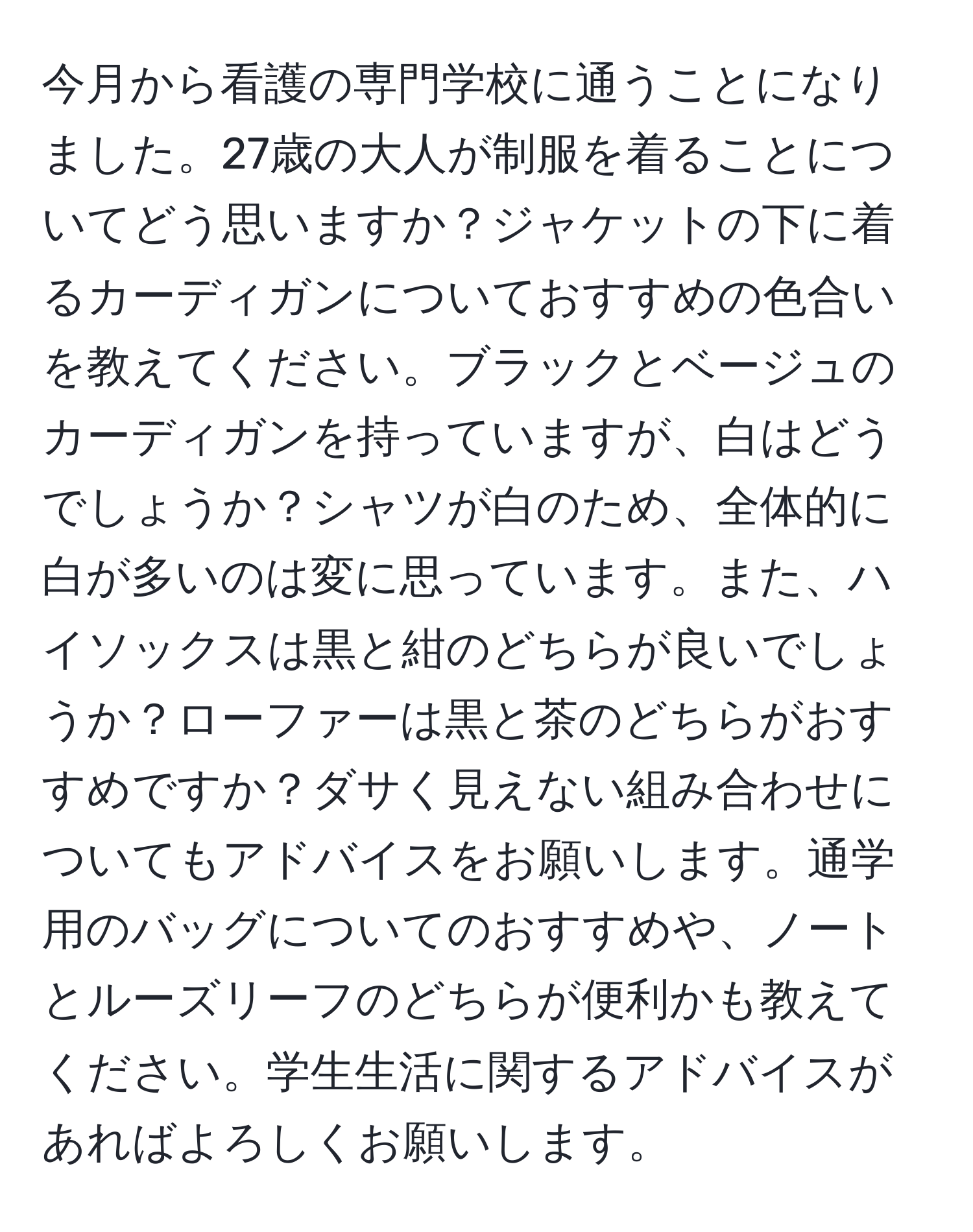 今月から看護の専門学校に通うことになりました。27歳の大人が制服を着ることについてどう思いますか？ジャケットの下に着るカーディガンについておすすめの色合いを教えてください。ブラックとベージュのカーディガンを持っていますが、白はどうでしょうか？シャツが白のため、全体的に白が多いのは変に思っています。また、ハイソックスは黒と紺のどちらが良いでしょうか？ローファーは黒と茶のどちらがおすすめですか？ダサく見えない組み合わせについてもアドバイスをお願いします。通学用のバッグについてのおすすめや、ノートとルーズリーフのどちらが便利かも教えてください。学生生活に関するアドバイスがあればよろしくお願いします。