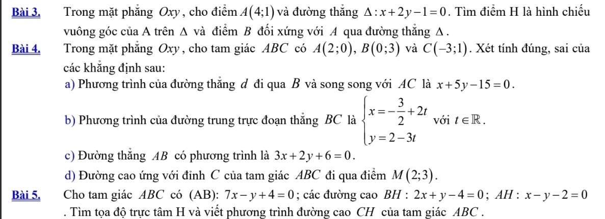 Trong mặt phẳng Oxy, cho điểm A(4;1) và đường thắng △ :x+2y-1=0. Tìm điểm H là hình chiếu 
vuông góc của A trên Δ và điểm B đối xứng với A qua đường thắng Δ. 
Bài 4. Trong mặt phẳng Oxy, cho tam giác ABC có A(2;0), B(0;3) và C(-3;1). Xét tính đúng, sai của 
các khẳng định sau: 
a) Phương trình của đường thắng đ đi qua B và song song với AC là x+5y-15=0. 
b) Phương trình của đường trung trực đoạn thắng BC là beginarrayl x=- 3/2 +2t y=2-3tendarray. với t∈ R. 
c) Đường thắng AB có phương trình là 3x+2y+6=0. 
d) Đường cao ứng với đỉnh C của tam giác ABC đi qua điểm M(2;3). 
Bài 5. Cho tam giác ABC có (AB): 7x-y+4=0; các đường cao BH : 2x+y-4=0; AH : x-y-2=0. Tìm tọa độ trực tâm H và viết phương trình đường cao CH của tam giác ABC.