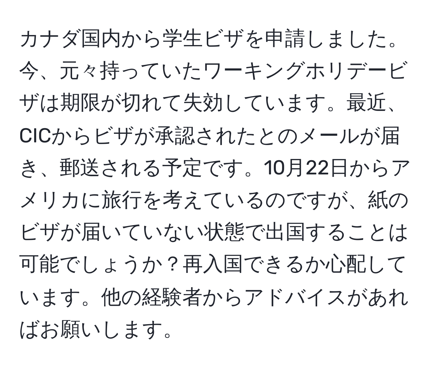 カナダ国内から学生ビザを申請しました。今、元々持っていたワーキングホリデービザは期限が切れて失効しています。最近、CICからビザが承認されたとのメールが届き、郵送される予定です。10月22日からアメリカに旅行を考えているのですが、紙のビザが届いていない状態で出国することは可能でしょうか？再入国できるか心配しています。他の経験者からアドバイスがあればお願いします。