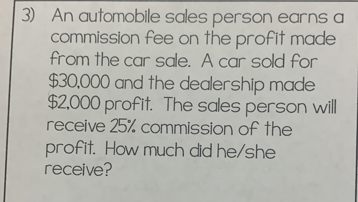 An automobile sales person earns a 
commission fee on the profit made 
from the car sale. A car sold for
$30,000 and the dealership made
$2,000 profit. The sales person will 
receive 25% commission of the 
profit. How much did he/she 
receive?