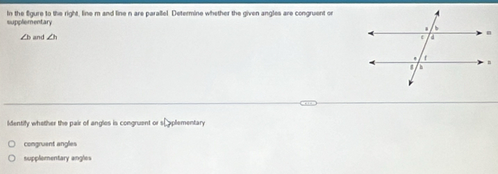 In the fgure to the right, line m and line n are parallel. Determine whether the given angles are congruent or
supplementary
∠ b and ∠ h
Identify whether the pair of angles is congruent or sh oplementary
congruent angles
supplementary angles