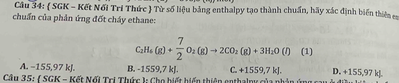  SGK - Kết Nối Tri Thức  Từ số liệu bảng enthalpy tạo thành chuẩn, hãy xác định biến thiên en
chuẩn của phản ứng đốt cháy ethane:
C_2H_6(g)+ 7/2 O_2(g)to 2CO_2(g)+3H_2O(l) (1)
A. −155,97 kJ. B. -1559,7 kJ. C. +1559,7kJ. D. +155,97 kJ.
Câu 35:  SGK - Kết Nối Trị Thức : Cho biết biến thiên enthalpy của phản ứn