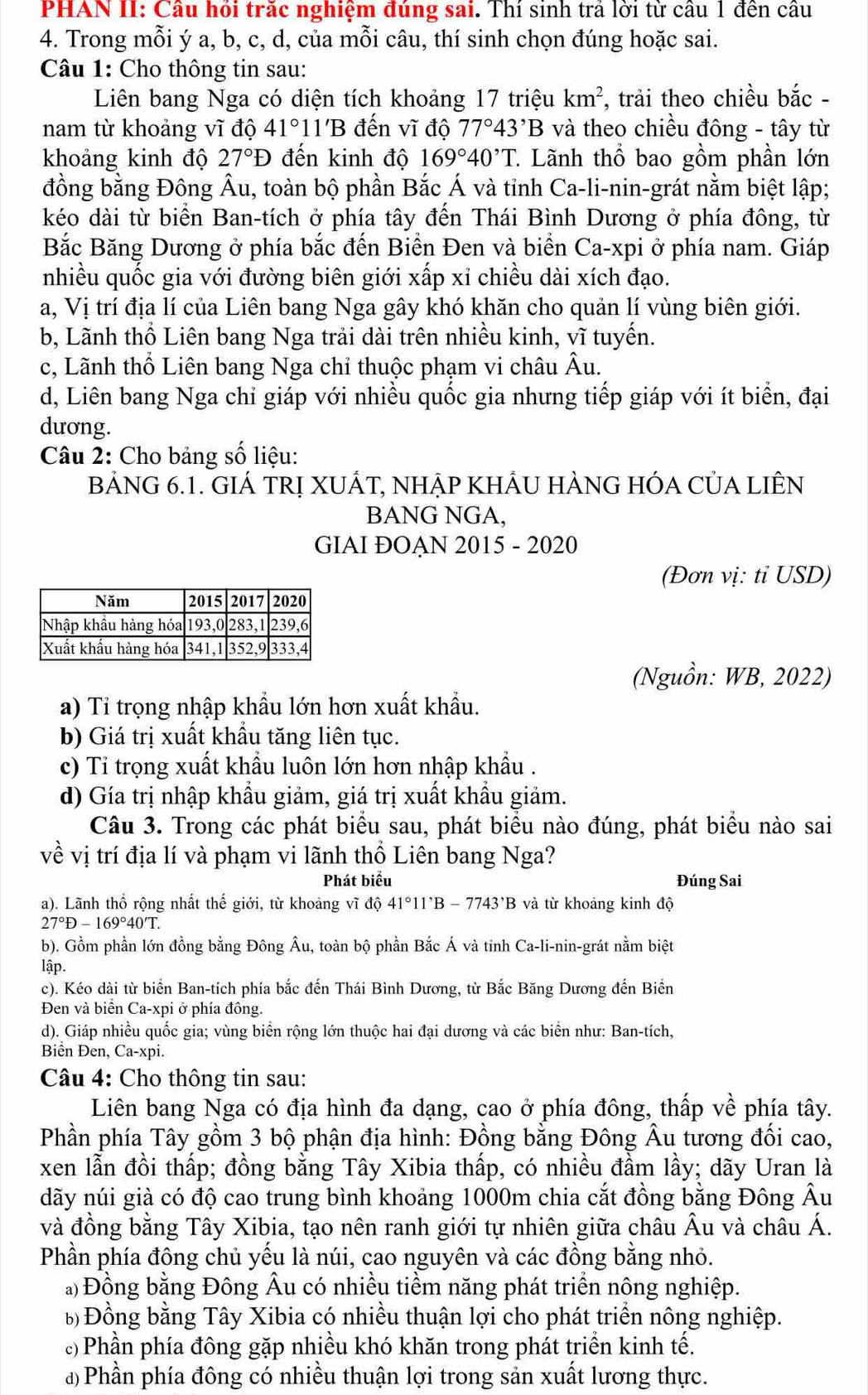 PHAN II: Câu hỏi trăc nghiệm đúng sai. Thí sinh trả lời từ câu 1 đến câu
4. Trong mỗi ý a, b, c, d, của mỗi câu, thí sinh chọn đúng hoặc sai.
Câu 1: Cho thông tin sau:
Liên bang Nga có diện tích khoảng 17 triệu km^2 , trải theo chiều bắc -
nam từ khoảng vĩ độ 41°1 1B đến vĩ độ 77°43'B và theo chiều đông - tây từ
khoảng kinh độ 27°D đến kinh độ 169°40^,T.. Lãnh thổ bao gồm phần lớn
đồng bằng Đông Âu, toàn bộ phần Bắc Á và tỉnh Ca-li-nin-grát nằm biệt lập;
kéo dài từ biển Ban-tích ở phía tây đến Thái Bình Dương ở phía đông, từ
Bắc Băng Dương ở phía bắc đến Biển Đen và biển Ca-xpi ở phía nam. Giáp
nhiều quốc gia với đường biên giới xấp xỉ chiều dài xích đạo.
a, Vị trí địa lí của Liên bang Nga gây khó khăn cho quản lí vùng biên giới.
b, Lãnh thổ Liên bang Nga trải dài trên nhiều kinh, vĩ tuyến.
c, Lãnh thổ Liên bang Nga chỉ thuộc phạm vi châu Âu.
d, Liên bang Nga chỉ giáp với nhiều quốc gia nhưng tiếp giáp với ít biển, đại
dương.
Câu 2: Cho bảng số liệu:
BẢNG 6.1. GIÁ TRị XUÁT, NHẠP KHÂU HÀNG HÓA CủA LIÊN
BANG NGA,
GIAI ĐOẠN 2015 - 2020
(Đơn vị: tỉ USD)
(Nguồn: WB, 2022)
a) Tỉ trọng nhập khẩu lớn hơn xuất khẩu.
b) Giá trị xuất khẩu tăng liên tục.
c) Tỉ trọng xuất khẩu luôn lớn hơn nhập khẩu .
d) Gía trị nhập khẩu giảm, giá trị xuất khẩu giảm.
Câu 3. Trong các phát biểu sau, phát biểu nào đúng, phát biểu nào sai
về vị trí địa lí và phạm vi lãnh thổ Liên bang Nga?
Phát biểu Đúng Sai
a). Lãnh thổ rộng nhất thế giới, từ khoảng vĩ d 41°11'B-7743'B và từ khoảng kinh độ
27°D-169°40'T.
b). Gồm phần lớn đồng bằng Đông Âu, toàn bộ phần Bắc Á và tinh Ca-li-nin-grát nằm biệt
lập.
c). Kéo dài từ biển Ban-tích phía bắc đến Thái Bình Dương, từ Bắc Băng Dương đến Biển
Đen và biển Ca-xpi ở phía đông,
d). Giáp nhiều quốc gia; vùng biển rộng lớn thuộc hai đại dương và các biển như: Ban-tích,
Biển Đen, Ca-xp 1.
Câu 4: Cho thông tin sau:
Liên bang Nga có địa hình đa dạng, cao ở phía đông, thấp về phía tây.
Phần phía Tây gồm 3 bộ phận địa hình: Đồng bằng Đông Âu tương đối cao,
xen lẫn đồi thấp; đồng bằng Tây Xibia thấp, có nhiều đầm lầy; dãy Uran là
dãy núi già có độ cao trung bình khoảng 1000m chia cắt đồng bằng Đông Âu
và đồng bằng Tây Xibia, tạo nên ranh giới tự nhiên giữa châu Âu và châu Á.
Phần phía đông chủ yếu là núi, cao nguyên và các đồng bằng nhỏ.
*) Đồng bằng Đông Âu có nhiều tiềm năng phát triển nông nghiệp.
b Đồng bằng Tây Xibia có nhiều thuận lợi cho phát triển nông nghiệp.
c) Phần phía đông gặp nhiều khó khăn trong phát triển kinh tế.
a) Phần phía đông có nhiều thuận lợi trong sản xuất lương thực.