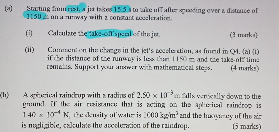 Starting from rest, a jet takes 15.5 s to take off after speeding over a distance of
1150 m on a runway with a constant acceleration. 
(i) Calculate the take-off speed of the jet. (3 marks) 
(ii) Comment on the change in the jet’s acceleration, as found in Q4. (a) (i) 
if the distance of the runway is less than 1150 m and the take-off time 
remains. Support your answer with mathematical steps. (4 marks) 
(b) A spherical raindrop with a radius of 2.50* 10^(-3)m falls vertically down to the 
ground. If the air resistance that is acting on the spherical raindrop is
1.40* 10^(-4)N , the density of water is 1000kg/m^3 and the buoyancy of the air 
is negligible, calculate the acceleration of the raindrop. (5 marks)