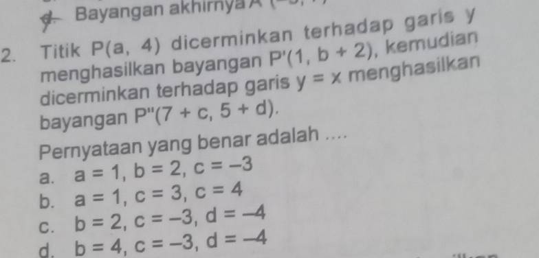 Bayangan akhirnya A 1
2. Titik P(a,4) dicerminkan terhadap garis y
menghasilkan bayangan P'(1,b+2) , kemudian
dicerminkan terhadap garis y=x menghasilkan
bayangan P''(7+c,5+d). 
Pernyataan yang benar adalah ....
a. a=1, b=2, c=-3
b. a=1, c=3, c=4
C. b=2, c=-3, d=-4
d. b=4, c=-3, d=-4