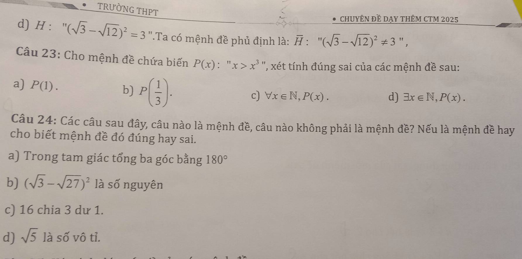 TRƯỜNG THPT
D CHUYÊN ĐÊ DAY THÊM CTM 2025
d) H : (sqrt(3)-sqrt(12))^2=3 ''.Ta có mệnh đề phủ định là: overline H:''(sqrt(3)-sqrt(12))^2!= 3'', 
Câu 23: Cho mệnh đề chứa biến P(x) : " x>x^3 ', xét tính đúng sai của các mệnh đề sau:
a) P(1). b) P( 1/3 ).
c) forall x∈ N, P(x). d) exists x∈ N, P(x). 
Câu 24: Các câu sau đây, câu nào là mệnh đề, câu nào không phải là mệnh đề? Nếu là mệnh đề hay
cho biết mệnh đề đó đúng hay sai.
a) Trong tam giác tổng ba góc bằng 180°
b) (sqrt(3)-sqrt(27))^2 là số nguyên
c) 16 chia 3 dư 1.
d) sqrt(5) là số vô tỉ.