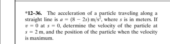 12-36. The acceleration of a particle traveling along a 
straight line is a=(8-2s)m/s^2 , where s is in meters. If
v=0 at s=0 , determine the velocity of the particle at
s=2m , and the position of the particle when the velocity 
is maximum.