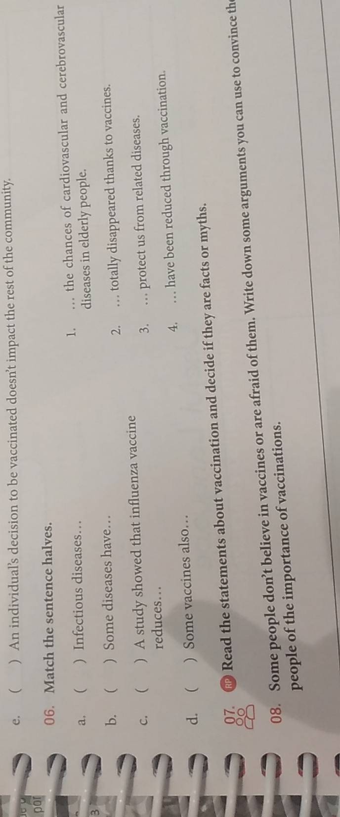 e，  ) An individual’s decision to be vaccinated doesn’t impact the rest of the community.

por
06. Match the sentence halves.
a. ( ) Infectious diseases… 1. . the chances of cardiovascular and cerebrovascular
diseases in elderly people.
3
b. ) Some diseases have…
2. … totally disappeared thanks to vaccines.
c.  ) A study showed that influenza vaccine
reduces... 3. … protect us from related diseases.
d.  ) Some vaccines also… 4. … have been reduced through vaccination.
07. Read the statements about vaccination and decide if they are facts or myths.
00
08. Some people don’t believe in vaccines or are afraid of them. Write down some arguments you can use to convince th
people of the importance of vaccinations.