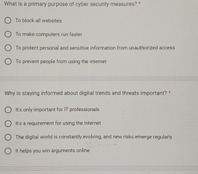 What is a primary purpose of cyber security measures?
To block all websites
To make computers run faster
To protect personal and sensitive information from unauthorized access
To prevent people from using the internet
Why is staying informed about digital trends and threats important? *
It's only important for IT professionals
It's a requirement for using the internet
The digital world is constantly evolving, and new risks emerge regularly
It helps you win arguments online