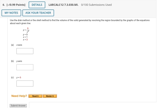 DETAILS LARCALC12 7.3.030.MI. 0/100 Submissions Used 
MY NOTES ASK YOUR TEACHER 
Use the disk method or the shell method to find the volume of the solid generated by revolving the region bounded by the graphs of the equations 
about each given line.
y= 6/x^2 
y=0
x=1
x=3
(a) x-axis 
(b) y-axis 
(c) y=6
Need Help? Read It Master It 
Submit Answer