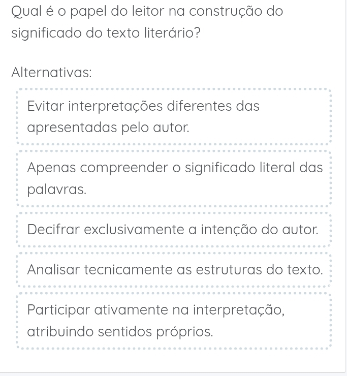 Qual é o papel do leitor na construção do
significado do texto literário?
Alternativas:
Evitar interpretações diferentes das
apresentadas pelo autor.
Apenas compreender o significado literal das
palavras.
Decifrar exclusivamente a intenção do autor.
Analisar tecnicamente as estruturas do texto.
Participar ativamente na interpretação,
atribuindo sentidos próprios.