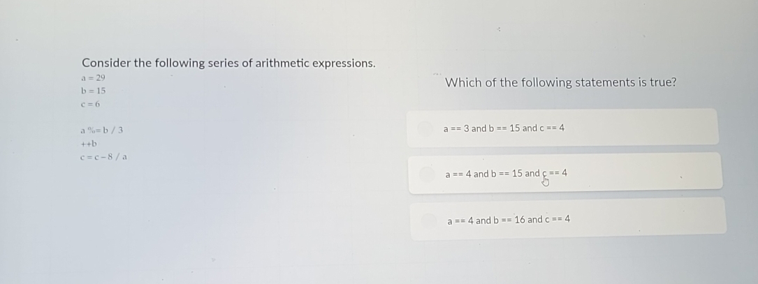 Consider the following series of arithmetic expressions.
a=29
Which of the following statements is true?
b=15
c=6
% =b/3 and b==15 and c==4
a==3
++b
c=c-8/a
a==4 and b==15 and c==4
a==4 and b==16 and c==4