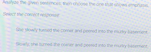 Analyze the given sentences, then choose the one that shows emphasis.
Select the correct response:
She slowly turned the corner and peered into the murky basement.
Slowly, she turned the corner and peered into the murky basement