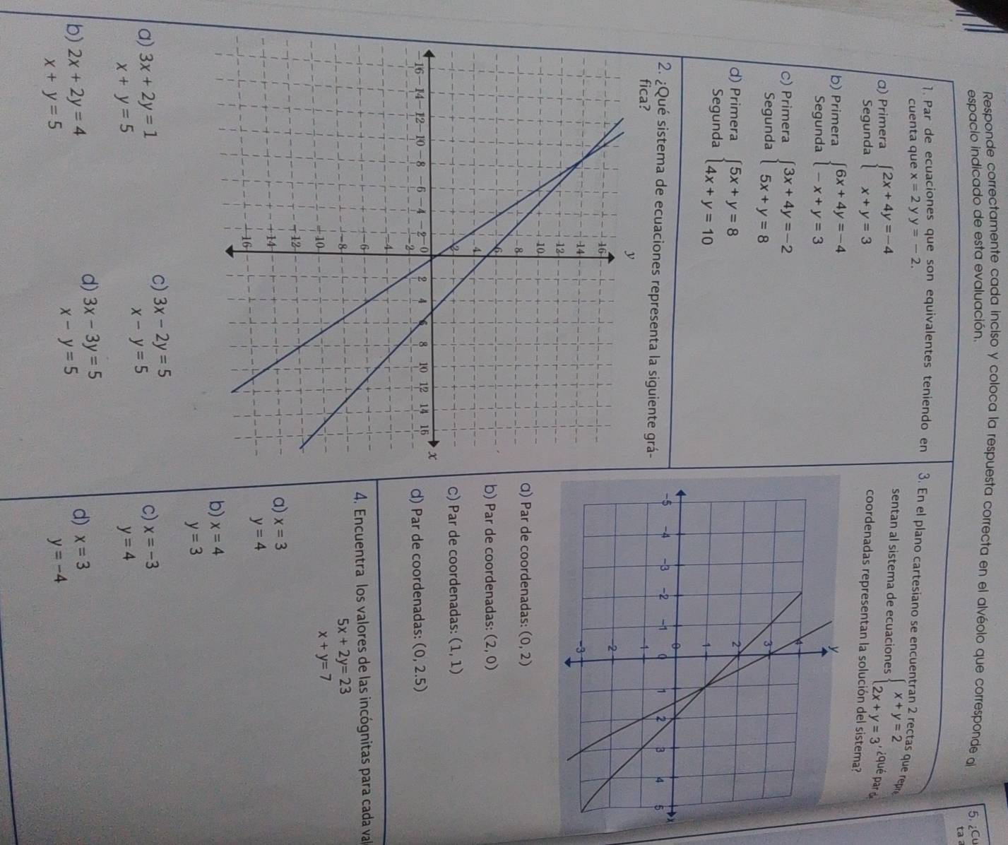 Responde correctamente cada inciso y coloca la respuesta correcta en el alvéolo que corresponde al 5. ¿Cu
espacio indicado de esta evaluación.
ta a
1. Par de ecuaciones que son equivalentes teniendo en 3. En el plano cartesiano se encuentran 2 rectas que repr
cuenta que x=2 y y=-2.
sentan al sistema de ecuaciones beginarrayl x+y=2 2x+y=3endarray. ¿qué pard
α) Primera beginarrayl 2x+4y=-4 x+y=3endarray. coordenadas representan la solución del sistema?
Segunda
b) Primera beginarrayl 6x+4y=-4 -x+y=3endarray.
Segunda
C) Primera beginarrayl 3x+4y=-2 5x+y=8endarray.
Segunda
d) Primera beginarrayl 5x+y=8 4x+y=10endarray.
Segunda
2. ¿Qué sistema de ecuaciones representa la siguiente grá-
Q) Par de coordenadas: (0,2)
b) Par de coordenadas: (2,0)
C) Par de coordenadas: (1,1)
d) Par de coordenadas: (0,2.5)
4. Encuentra los valores de las incógnitas para cada val
5x+2y=23
x+y=7
a) x=3
y=4
b) x=4
y=3
c) 3x-2y=5
a) 3x+2y=1 c) x=-3
x-y=5
x+y=5
y=4
d) 3x-3y=5
b) 2x+2y=4
d) x=3
x-y=5
x+y=5
y=-4