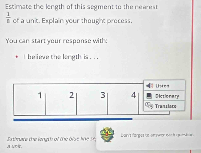 Estimate the length of this segment to the nearest
 1/8  of a unit. Explain your thought process. 
You can start your response with: 
I believe the length is . . . 
Listen
1 2 3 4 Dictionary 
Translate 
Estimate the length of the blue line se Don't forget to answer each question. 
a unit.