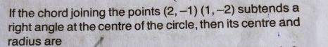 If the chord joining the points (2,-1)(1,-2) subtends a 
right angle at the centre of the circle, then its centre and 
radius are