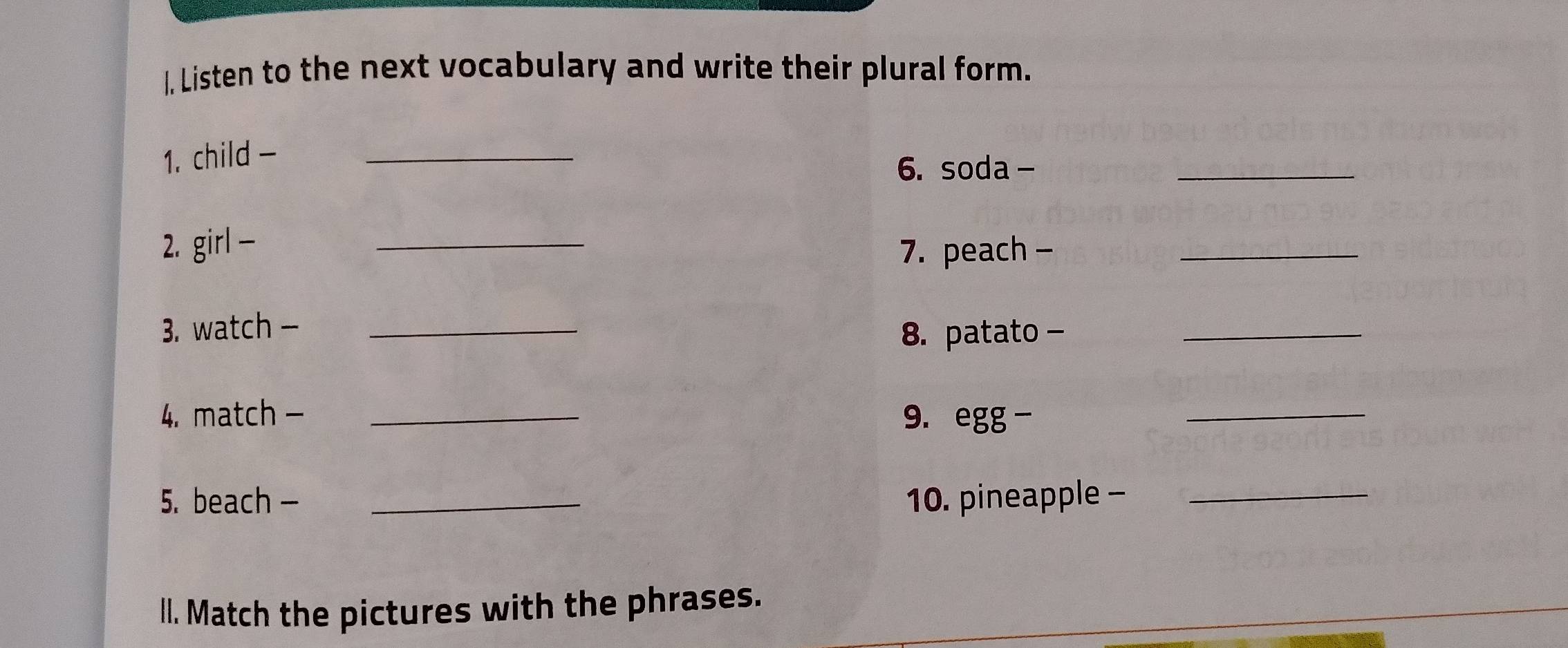 I, Listen to the next vocabulary and write their plural form. 
1. child -_ 
6. soda - 
_ 
2. girl - _7. peach -_ 
3. watch -_ 
8. patato -_ 
4. match - _9. egg -_ 
5. beach - _10. pineapple -_ 
l. Match the pictures with the phrases.