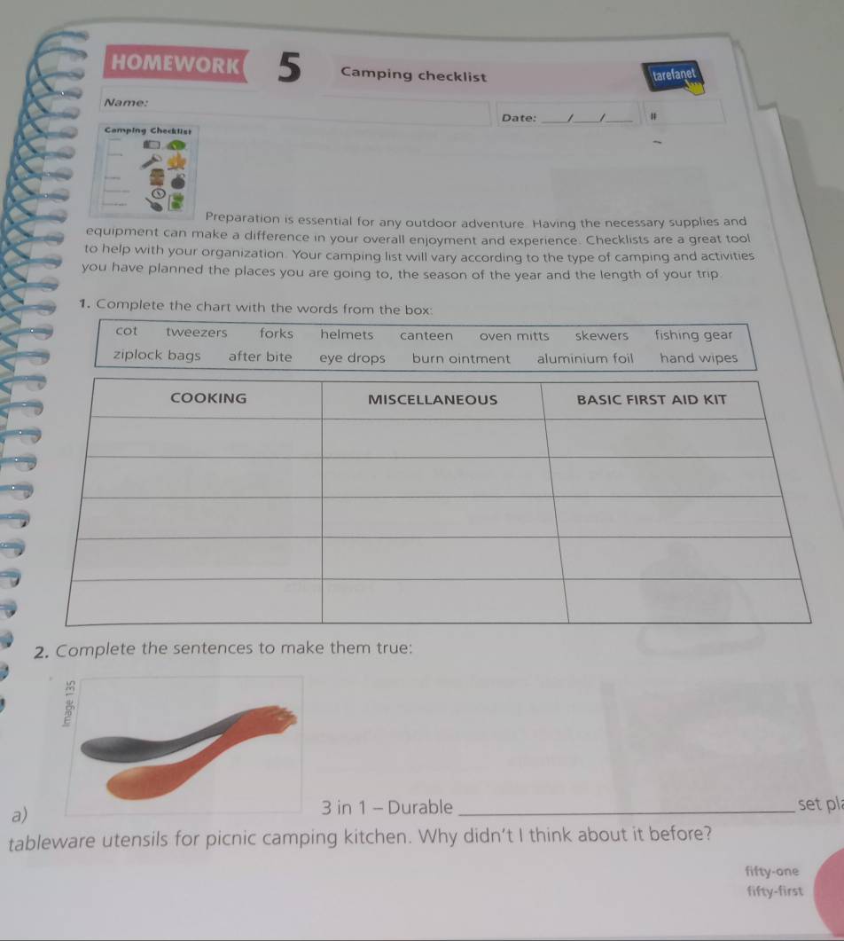 HOMEWORK 5 Camping checklist tarefanet
Name: _I _ _#
Date:
Camping Checklist
Preparation is essential for any outdoor adventure. Having the necessary supplies and
equipment can make a difference in your overall enjoyment and experience. Checklists are a great tool
to help with your organization. Your camping list will vary according to the type of camping and activities
you have planned the places you are going to, the season of the year and the length of your trip
1. Complete the chart with the words from the box
cot tweezers forks helmets canteen oven mitts skewers fishing gear
ziplock bags after bite aoi
2. Complete the sentences to make them true:
a)
in 1 - Durable _set pl
tableware utensils for picnic camping kitchen. Why didn’t I think about it before?
fifty-one
fifty-first