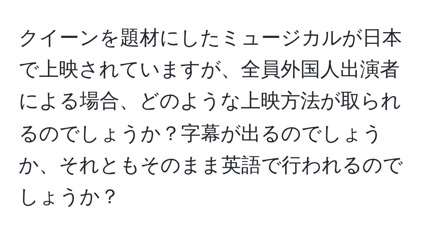 クイーンを題材にしたミュージカルが日本で上映されていますが、全員外国人出演者による場合、どのような上映方法が取られるのでしょうか？字幕が出るのでしょうか、それともそのまま英語で行われるのでしょうか？