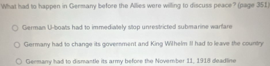 What had to happen in Germany before the Allies were willing to discuss peace? (page 351)
German U-boats had to immediately stop unrestricted submarine warfare
Germany had to change its government and King Wilhelm II had to leave the country
Germany had to dismantle its army before the November 11, 1918 deadline