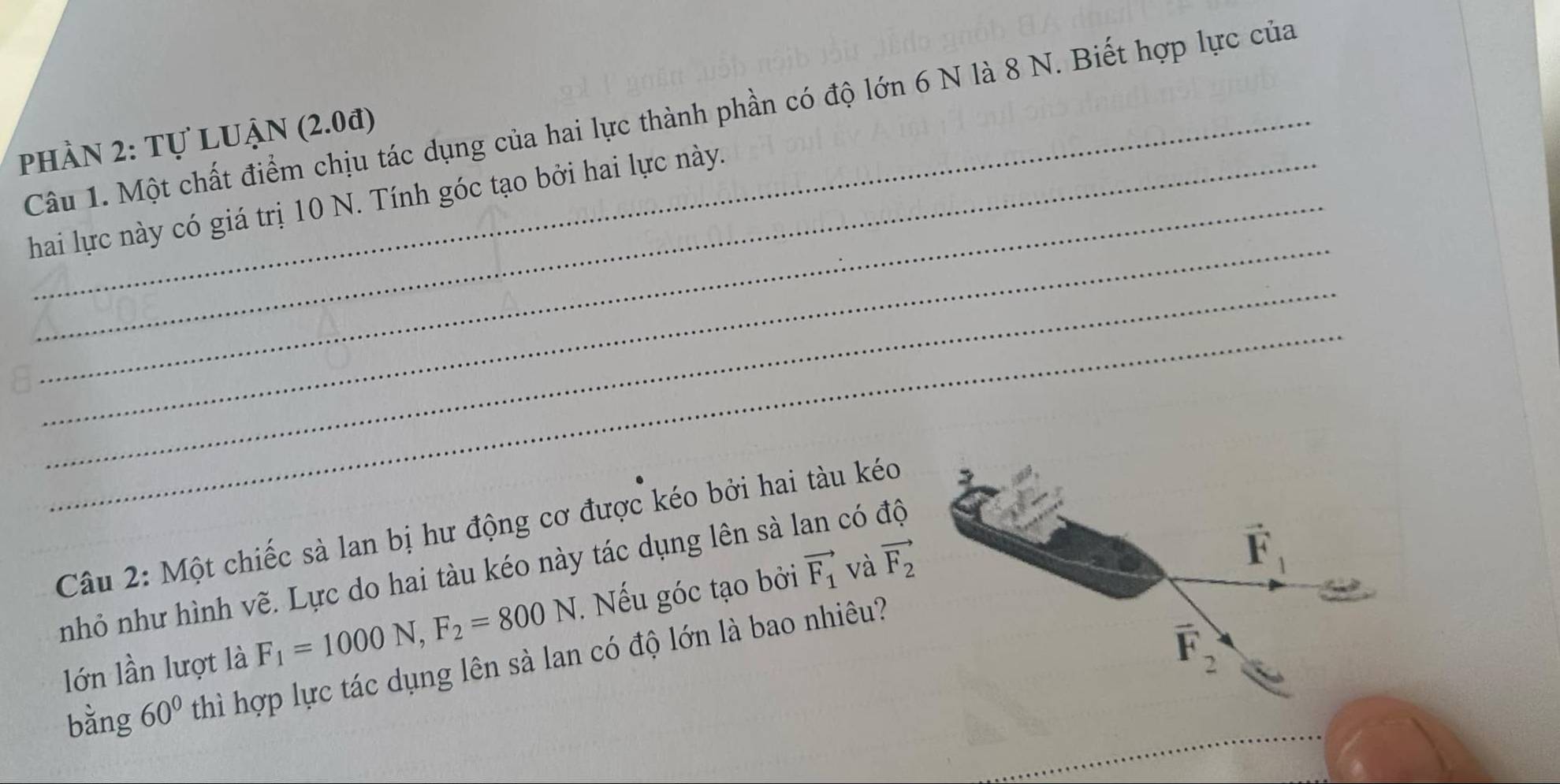 Một chất điểm chịu tác dụng của hai lực thành phần có độ lớn 6 N là 8 N. Biết hợp lực của
phần 2: Tự LUẠN (2.0đ)
_
hai lực này có giá trị 10 N. Tính góc tạo bởi hai lực này.
_
_
Câu 2: Một chiếc sà lan bị hư động cơ được kéo bởi hai tàu kéo
nhỏ như hình vẽ. Lực do hai tàu kéo này tác dụng lên sà lan có độ
lớn lần lượt là F_1=1000N,F_2=800N. Nếu góc tạo bởi vector F_1 và vector F_2
bằng 60° thì hợp lực tác dụng lên sà lan có độ lớn là bao nhiêu?