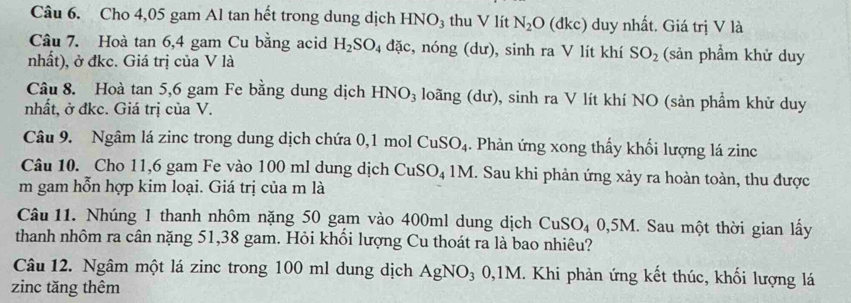 Cho 4,05 gam Al tan hết trong dung dịch HNO₃ thu V lít N_2O 1kc) duy nhất. Giá trị V là 
Câu 7. Hoà tan 6, 4 gam Cu bằng acid H_2SO_4 đặc, nóng (dư), sinh ra V lít khí SO_2 (sản phầm khử duy 
nhất), ở đkc. Giá trị của V là 
Câu 8. Hoà tan 5, 6 gam Fe bằng dung dịch HNO_3 loãng (dư), sinh ra V lít khí NO (sản phẩm khử duy 
nhất, ở đkc. Giá trị của V. 
Câu 9. Ngâm lá zinc trong dung dịch chứa 0, 1 mol CuSO_4. Phản ứng xong thấy khối lượng lá zinc 
Câu 10. Cho 11,6 gam Fe vào 100 ml dung dịch CuSO_41M. Sau khi phản ứng xảy ra hoàn toàn, thu được 
m gam hỗn hợp kim loại. Giá trị của m là 
Câu 11. Nhúng 1 thanh nhôm nặng 50 gạm vào 400ml dung dịch CuSO_40, 5M I. Sau một thời gian lấy 
thanh nhôm ra cân nặng 51, 38 gam. Hỏi khồi lượng Cu thoát ra là bao nhiêu? 
Câu 12. Ngâm một lá zinc trong 100 ml dung dịch AgNO_30, 1M M. Khi phản ứng kết thúc, khối lượng lá 
zinc tăng thêm