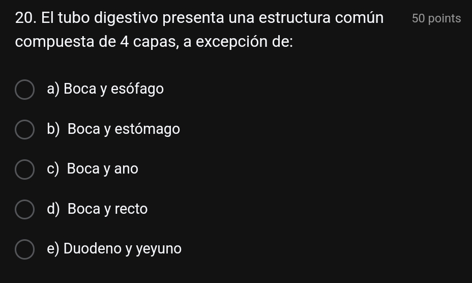 El tubo digestivo presenta una estructura común 50 points
compuesta de 4 capas, a excepción de:
a) Boca y esófago
b) Boca y estómago
c) Boca y ano
d) Boca y recto
e) Duodeno y yeyuno