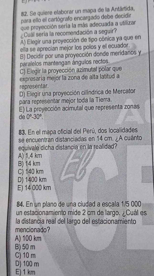 Se quiere elaborar un mapa de la Antártida,
para ello el cartógrafo encargado debe decidir
que proyección sería la más adecuada a utilizar
¿Cuál sería la recomendación a seguir?
A) Elegir una proyección de tipo cónica ya que en
ella se aprecian mejor los polos y el ecuador.
B) Decidir por una proyección donde meridanos y
paralelos mantengan ángulos rectos.
C) Elegir la proyección azimutal polar que
expresaría mejor la zona de alta latitud a
representar.
D) Elegir una proyección cilíndrica de Mercator
para representar mejor toda la Tierra.
E) La proyección acimutal que representa zonas
de 0°-30°. 
83. En el mapa oficial del Perú, dos localidades
se encuentran distanciadas en 14 cm. ¿A cuánto
equivale dicha distancia en la realidad?
A) 1,4 km
B) 14 km
C) 140 km
D) 1400 km
E) 14 000 km
84. En un plano de una ciudad a escala 1/5 000
un estacionamiento mide 2 cm de largo. ¿Cuál es
la distancia real del largo del estacionamiento
mencionado?
A) 100 km
B) 50 m
C) 10 m
D) 100 m
E) 1 km