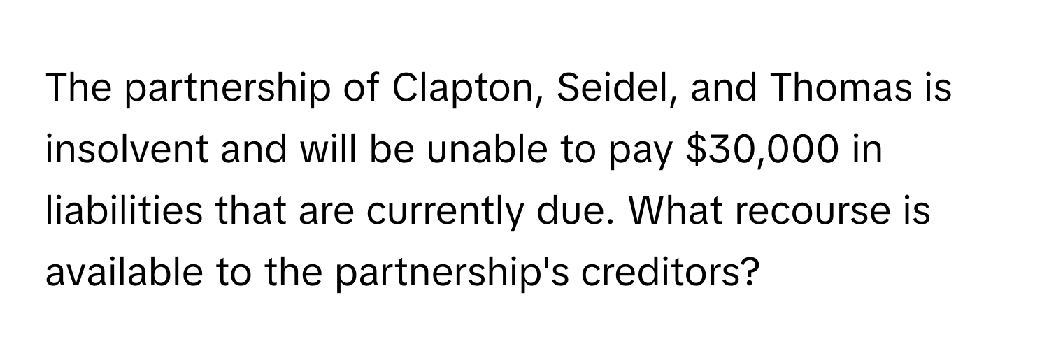 The partnership of Clapton, Seidel, and Thomas is insolvent and will be unable to pay $30,000 in liabilities that are currently due. What recourse is available to the partnership's creditors?