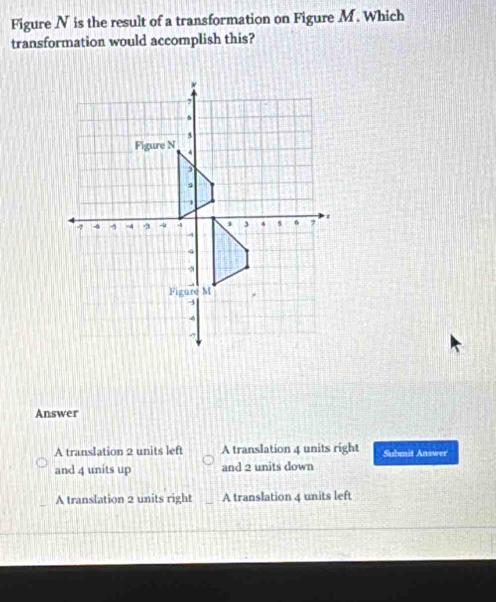 Figure N is the result of a transformation on Figure M. Which
transformation would accomplish this?
Answer
A translation 2 units left A translation 4 units right Submit Answer
and 4 units up and 2 units down
A translation 2 units right A translation 4 units left