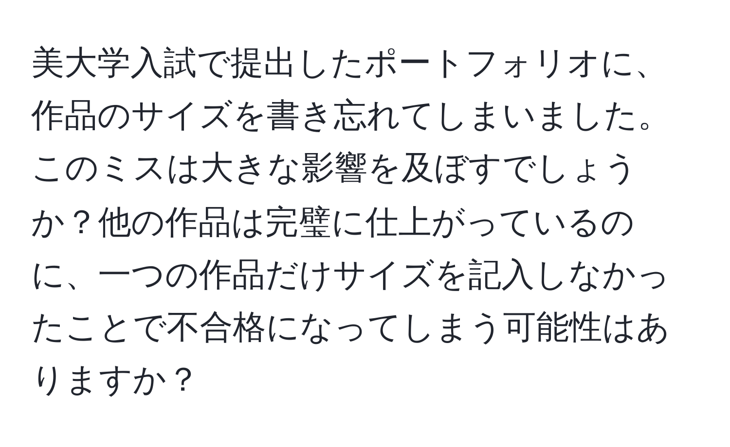 美大学入試で提出したポートフォリオに、作品のサイズを書き忘れてしまいました。このミスは大きな影響を及ぼすでしょうか？他の作品は完璧に仕上がっているのに、一つの作品だけサイズを記入しなかったことで不合格になってしまう可能性はありますか？