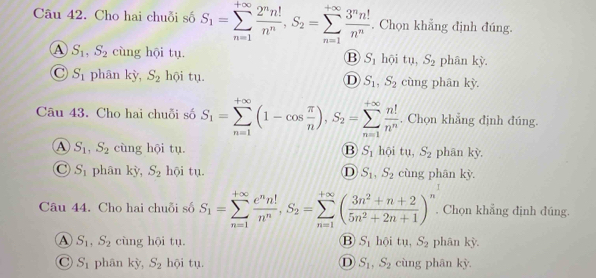 Cho hai chuỗi số S_1=sumlimits _(n=1)^(+∈fty) 2^nn!/n^n ,S_2=sumlimits _(n=1)^(+∈fty) 3^nn!/n^n . Chọn khẳng định đúng.
A S_1,S_2 cùng hội tụ. B S_1 hội tụ, S_2 phân kỳ.
C S_1 phân kỳ, S_2 hội tụ. D S_1,S_2 cùng phân kỳ.
Câu 43. Cho hai chuỗi số S_1=sumlimits _(n=1)^(+∈fty)(1-cos  π /n ),S_2=sumlimits _(n=1)^(+∈fty) n!/n^n . Chọn khẳng định đúng.
A S_1,S_2 cùng hội tụ B S_1 hội tu,S_2 phān kỳ.
C S_1 phân kỳ, S_2 hội tụ. D S_1,S_2 cùng phân kỳ.
Câu 44. Cho hai chuỗi số S_1=sumlimits _(n=1)^(+∈fty) e^nn!/n^n ,S_2=sumlimits _(n=1)^(+∈fty)( (3n^2+n+2)/5n^2+2n+1 )^n.. Chọn khẳng định đúng.
A S_1,S_2 cùng hội tụ. B S_1 hội tu,S_2 phân kỳ.
C S_1 phān kỳ, S_2 hội tụ. D S_1,S_2 cùng phān kỳ.