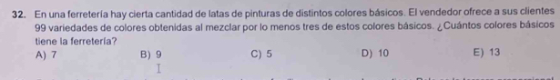 En una ferretería hay cierta cantidad de latas de pinturas de distintos colores básicos. El vendedor ofrece a sus clientes
99 variedades de colores obtenidas al mezclar por lo menos tres de estos colores básicos. ¿Cuántos colores básicos
tiene la ferretería?
A) 7 B) 9 C) 5 D) 10 E) 13
I