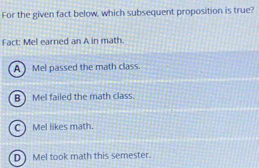 For the given fact below, which subsequent proposition is true?
Fact: Mel earned an A in math.
A ) Mel passed the math class.
B ) Mel failed the math class.
C ) Mel likes math.
D ) Mel took math this semester.