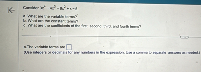 Consider 3x^4-4x^3-8x^2+x-5. 
a. What are the variable terms? 
b. What are the constant terms? 
c. What are the coefficients of the first, second, third, and fourth terms? 
_ 
_ 
_ 
a.The variable terms are □. 
(Use integers or decimals for any numbers in the expression. Use a comma to separate answers as needed.)