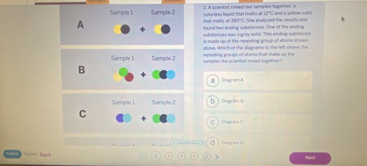 A scientist mixed two samples together: a
Sample 1 Sample 2 colorless liquid that melts at 12°C and a yellow solid
A that melts at 390°C She analyzed the results and
found two ending substances. One of the ending
substances was a gray solid. This ending substance
is made up of the repeating group of atoms shown
above. Which of the diagrams to the left shows the
repeating groups of atoms that make up the
samples the scientist mixed together?
a  Diagram A
bDiagram B
C  Diagram C
=' Scroll far more d Diagram D
English Español Back 1 2 3 4 5 6
Next